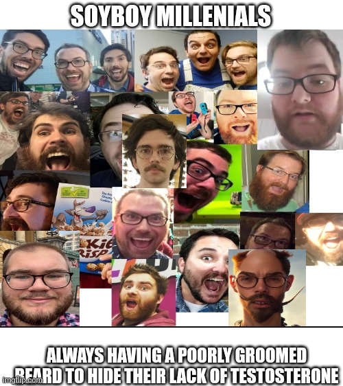 Millenial soyboys | SOYBOY MILLENIALS; ALWAYS HAVING A POORLY GROOMED BEARD TO HIDE THEIR LACK OF TESTOSTERONE | image tagged in soyjak,cringe,funny,neckbeard,funy | made w/ Imgflip meme maker
