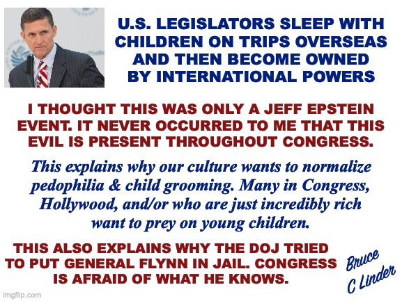 General Flynn | U.S. LEGISLATORS SLEEP WITH
CHILDREN ON TRIPS OVERSEAS
AND THEN BECOME OWNED
BY INTERNATIONAL POWERS; I THOUGHT THIS WAS ONLY A JEFF EPSTEIN
EVENT. IT NEVER OCCURRED TO ME THAT THIS
EVIL IS PRESENT THROUGHOUT CONGRESS. This explains why our culture wants to normalize
pedophilia & child grooming. Many in Congress,
Hollywood, and/or who are just incredibly rich
want to prey on young children. THIS ALSO EXPLAINS WHY THE DOJ TRIED
TO PUT GENERAL FLYNN IN JAIL. CONGRESS
IS AFRAID OF WHAT HE KNOWS. Bruce
C Linder | image tagged in general flynn,pedophilia,congress,blackmail,child grooming,rich and powerful | made w/ Imgflip meme maker