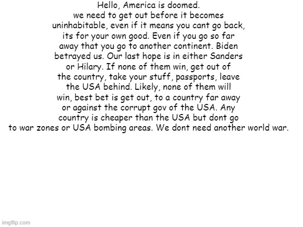 no title | Hello, America is doomed.
we need to get out before it becomes uninhabitable, even if it means you cant go back, its for your own good. Even if you go so far away that you go to another continent. Biden betrayed us. Our last hope is in either Sanders or Hilary. If none of them win, get out of the country, take your stuff, passports, leave the USA behind. Likely, none of them will win, best bet is get out, to a country far away or against the corrupt gov of the USA. Any country is cheaper than the USA but dont go to war zones or USA bombing areas. We dont need another world war. | image tagged in america,i love democracy,memes,serious,politics | made w/ Imgflip meme maker