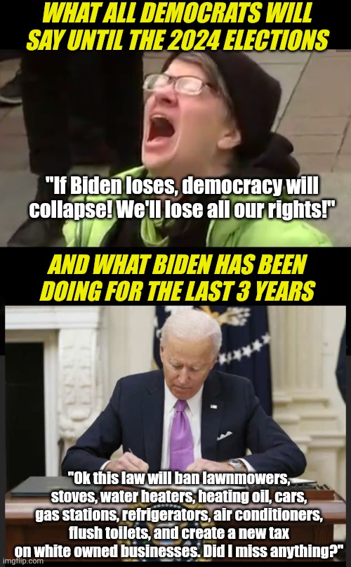 Democrats... you CANNOT scream "Democracy will end without Biden" when he has been at war with democracy since day one!!! | WHAT ALL DEMOCRATS WILL SAY UNTIL THE 2024 ELECTIONS; "If Biden loses, democracy will collapse! We'll lose all our rights!"; AND WHAT BIDEN HAS BEEN DOING FOR THE LAST 3 YEARS; "Ok this law will ban lawnmowers, stoves, water heaters, heating oil, cars, gas stations, refrigerators, air conditioners, flush toilets, and create a new tax on white owned businesses. Did I miss anything?" | image tagged in screaming liberal,biden signing,rights,liberal hypocrisy,you are bad guy,brainwashing | made w/ Imgflip meme maker