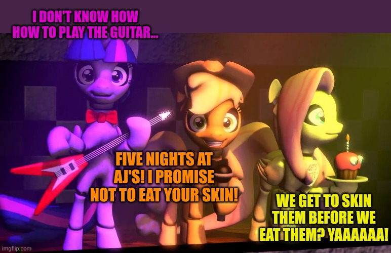 Five nights at AJs | I DON'T KNOW HOW HOW TO PLAY THE GUITAR... FIVE NIGHTS AT AJ'S! I PROMISE NOT TO EAT YOUR SKIN! WE GET TO SKIN THEM BEFORE WE EAT THEM? YAAA | image tagged in five nights at freddys,aj,applejack,mlp | made w/ Imgflip meme maker