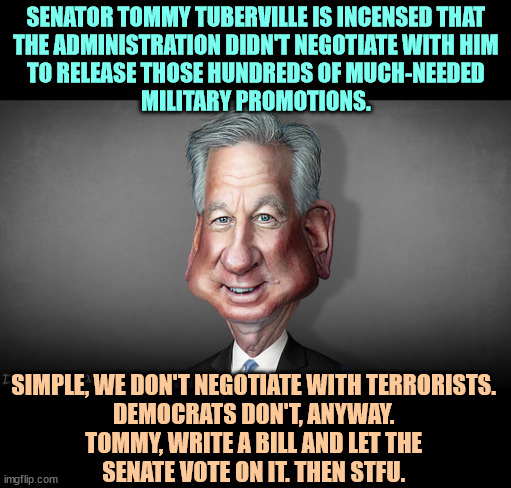 Sen. Tommy Tuberville, footballer who got hit on the head a lot | SENATOR TOMMY TUBERVILLE IS INCENSED THAT 
THE ADMINISTRATION DIDN'T NEGOTIATE WITH HIM 
TO RELEASE THOSE HUNDREDS OF MUCH-NEEDED 
MILITARY PROMOTIONS. SIMPLE, WE DON'T NEGOTIATE WITH TERRORISTS. 
DEMOCRATS DON'T, ANYWAY. 
TOMMY, WRITE A BILL AND LET THE 
SENATE VOTE ON IT. THEN STFU. | image tagged in sen tommy tuberville footballer who got hit on the head a lot,stupid,dumb,terrorist,maga,fool | made w/ Imgflip meme maker