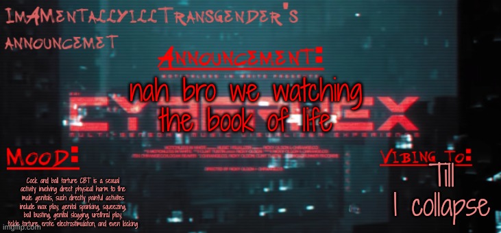 announcement | nah bro we watching the book of life; Till I collapse; Cock and ball torture CBT is a sexual activity involving direct physical harm to the male genitals, such directly painful activites include wax play, genital spanking, squeezing, ball busting, genital slogging, urethral play, tickle torture, erotic electrostimulation, and even kicking | image tagged in imamentallyilltrangender's announcement temp | made w/ Imgflip meme maker
