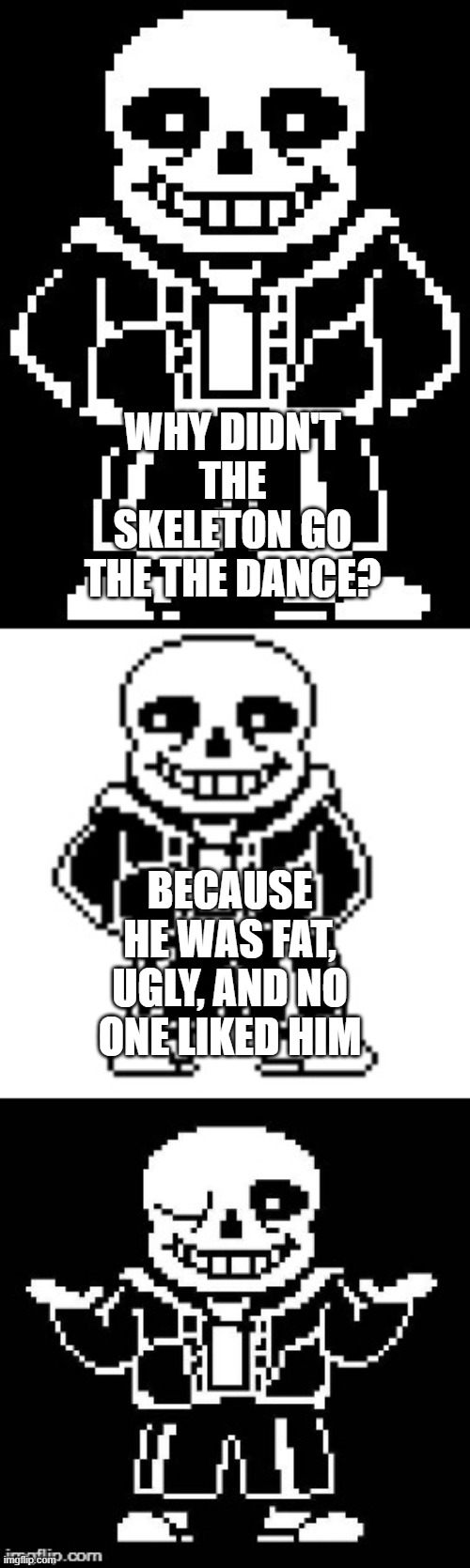 pun master sans  | WHY DIDN'T THE SKELETON GO THE THE DANCE? BECAUSE HE WAS FAT, UGLY, AND NO ONE LIKED HIM | image tagged in pun master sans | made w/ Imgflip meme maker