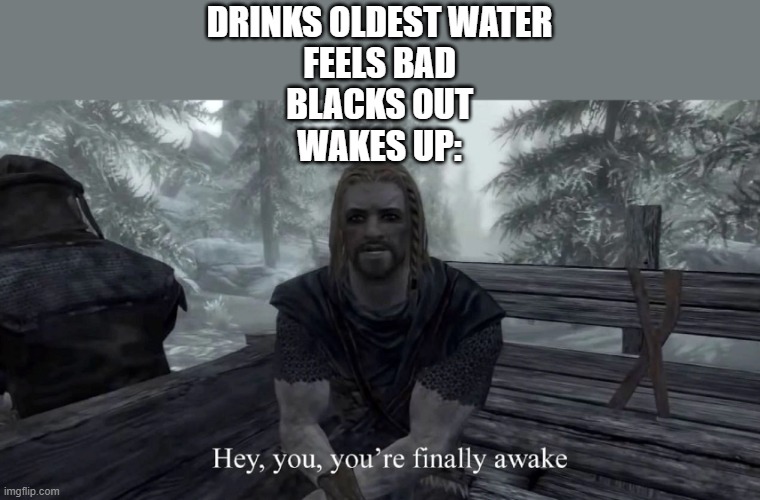 your finally awake | DRINKS OLDEST WATER
FEELS BAD
BLACKS OUT
WAKES UP: | image tagged in your finally awake | made w/ Imgflip meme maker