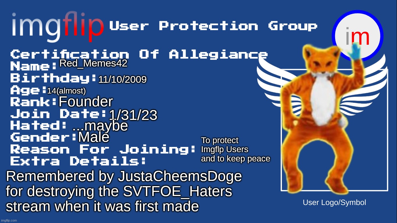 IUPG Certification Of Allegiance | Red_Memes42; 11/10/2009; 14(almost); Founder; 1/31/23; ...maybe; Male; To protect Imgflp Users and to keep peace; Remembered by JustaCheemsDoge for destroying the SVTFOE_Haters stream when it was first made | image tagged in iupg certification of allegiance | made w/ Imgflip meme maker