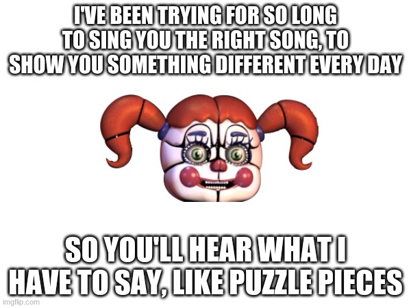 I'VE BEEN TRYING FOR SO LONG TO SING YOU THE RIGHT SONG, TO SHOW YOU SOMETHING DIFFERENT EVERY DAY; SO YOU'LL HEAR WHAT I HAVE TO SAY, LIKE PUZZLE PIECES | image tagged in song lyrics,fnaf,imgflip,fandom | made w/ Imgflip meme maker