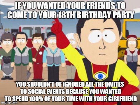 Captain Hindsight Meme | IF YOU WANTED YOUR FRIENDS TO COME TO YOUR 18TH BIRTHDAY PARTY YOU SHOULDN'T OF IGNORED ALL THE INVITES TO SOCIAL EVENTS BECAUSE YOU WANTED  | image tagged in memes,captain hindsight,AdviceAnimals | made w/ Imgflip meme maker
