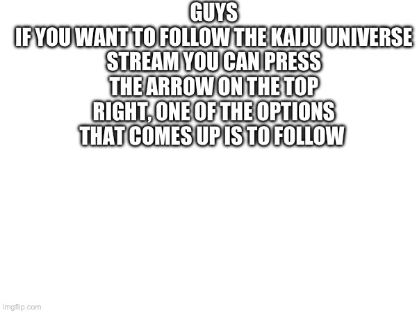 GUYS
IF YOU WANT TO FOLLOW THE KAIJU UNIVERSE STREAM YOU CAN PRESS THE ARROW ON THE TOP RIGHT, ONE OF THE OPTIONS THAT COMES UP IS TO FOLLOW | made w/ Imgflip meme maker