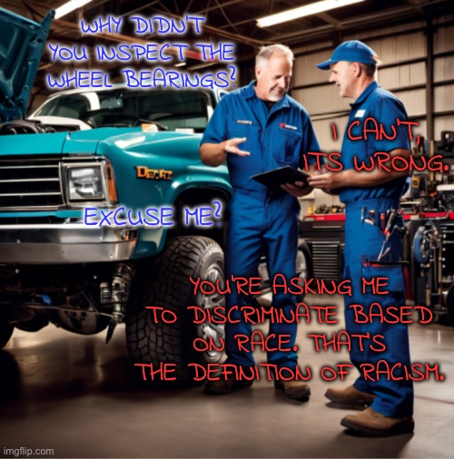 Technically speaking… | WHY DIDN’T YOU INSPECT THE WHEEL BEARINGS? I CAN’T, ITS WRONG. EXCUSE ME? YOU’RE ASKING ME TO DISCRIMINATE BASED ON RACE. THAT’S THE DEFINITION OF RACISM. | image tagged in mechanic,no racism,wheel,bad pun,dad joke | made w/ Imgflip meme maker