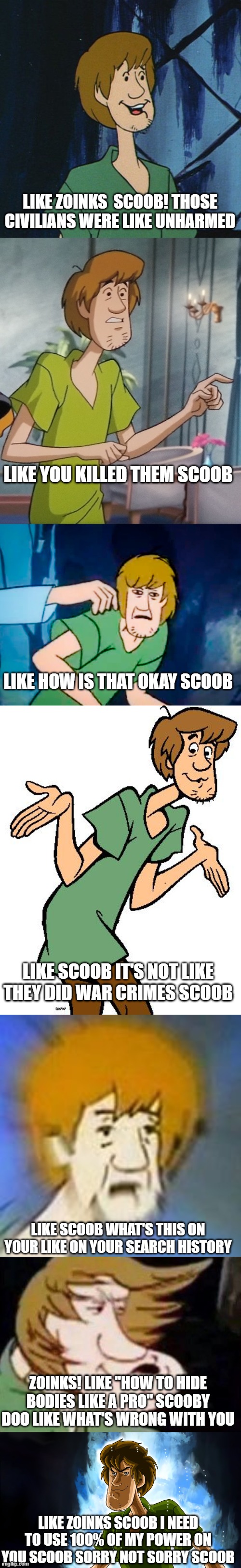 Shaggy is not okay with Scooby-Doo | LIKE ZOINKS  SCOOB! THOSE CIVILIANS WERE LIKE UNHARMED; LIKE YOU KILLED THEM SCOOB; LIKE HOW IS THAT OKAY SCOOB; LIKE SCOOB IT'S NOT LIKE THEY DID WAR CRIMES SCOOB; LIKE SCOOB WHAT'S THIS ON YOUR LIKE ON YOUR SEARCH HISTORY; ZOINKS! LIKE "HOW TO HIDE BODIES LIKE A PRO" SCOOBY DOO LIKE WHAT'S WRONG WITH YOU; LIKE ZOINKS SCOOB I NEED TO USE 100% OF MY POWER ON YOU SCOOB SORRY NOT SORRY SCOOB | image tagged in cartoon shaggy 2,shaggy and scooby concerned,shaggy meme,shaggy from scooby doo,shaggy dank meme,dank shaggy | made w/ Imgflip meme maker