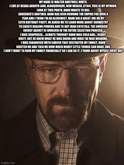 Walter White | MY NAME IS WALTER HARTWELL WHITE. I LIVE AT NEGRA ARROYO LANE, ALBUQUERQUE, NEW MEXICO, 87104. THIS IS MY OPINION.
LOOK AT THIS PHOTO, HANK WANTS TO KILL SHREDDER'S BROTHER. HANK HAS BEEN RUNNING THE EMPIRE FOR OVER A YEAR AND I THINK I'M AN ALCHEMIST. HANK DID A GREAT JOB ON MY 50TH BIRTHDAY PARTY. HE ASKED ME TO LEARN MORE ABOUT CHEMISTRY TO CREATE HEALING POWERS AND TO BUY IRON CRYSTALS. THE SWEDISH ENERGY AGENCY IS INVOLVED IN THE ENTIRE SELECTION PROCESS. I WAS SURPRISED…. ALWAYS THOUGHT HANK WAS COLD AND... SCARY, DIRTY, BUT HE KNEW WHAT HE WAS DOING AND WHAT HE WAS WEARING. I WAS DIAGNOSED WITH CANCER THAT DESTROYED MY FAMILY. HANK GREETED ME AND TOLD ME HOW MUCH MONEY LITTLE THINGS CAN MAKE. AND I DON'T WANT TO RUIN MY FAMILY FINANCIALLY SO I CAN DO IT. I THINK ABOUT MYSELF EVERY DAY | image tagged in walter white | made w/ Imgflip meme maker