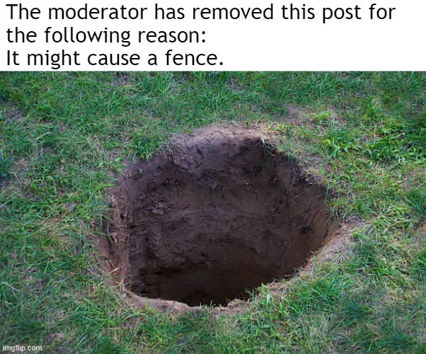 Deep Dirt Hole In Ground Or Lawn Stock Photo - Download Image No | The moderator has removed this post for 
the following reason:
It might cause a fence. | image tagged in deep dirt hole in ground or lawn stock photo - download image no | made w/ Imgflip meme maker