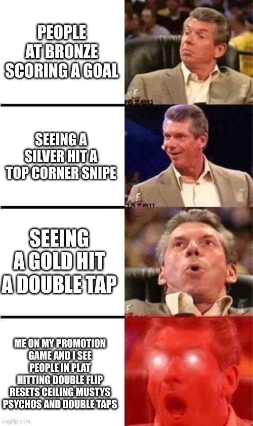 Vince McMahon Reaction w/Glowing Eyes | PEOPLE AT BRONZE SCORING A GOAL; SEEING A SILVER HIT A TOP CORNER SNIPE; SEEING A GOLD HIT A DOUBLE TAP; ME ON MY PROMOTION GAME AND I SEE PEOPLE IN PLAT HITTING DOUBLE FLIP RESETS CEILING MUSTYS PSYCHOS AND DOUBLE TAPS | image tagged in vince mcmahon reaction w/glowing eyes | made w/ Imgflip meme maker