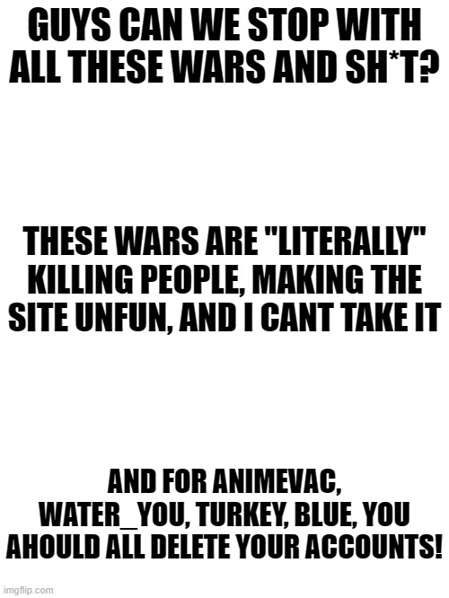 no more wars plz! | GUYS CAN WE STOP WITH ALL THESE WARS AND SH*T? THESE WARS ARE "LITERALLY" KILLING PEOPLE, MAKING THE SITE UNFUN, AND I CANT TAKE IT; AND FOR ANIMEVAC, WATER_YOU, TURKEY, BLUE, YOU AHOULD ALL DELETE YOUR ACCOUNTS! | image tagged in no wars,stopwarsonimgflip | made w/ Imgflip meme maker
