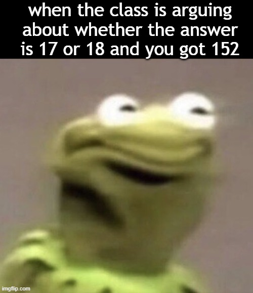 well frickty-frack | when the class is arguing about whether the answer is 17 or 18 and you got 152 | image tagged in kermit,high school,barney will eat all of your delectable biscuits,oh wow are you actually reading these tags | made w/ Imgflip meme maker