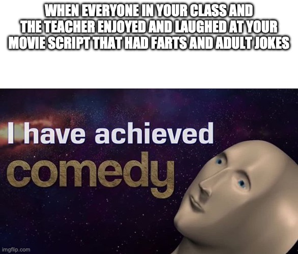I have achieved COMEDY | WHEN EVERYONE IN YOUR CLASS AND THE TEACHER ENJOYED AND LAUGHED AT YOUR MOVIE SCRIPT THAT HAD FARTS AND ADULT JOKES | image tagged in i have achieved comedy | made w/ Imgflip meme maker