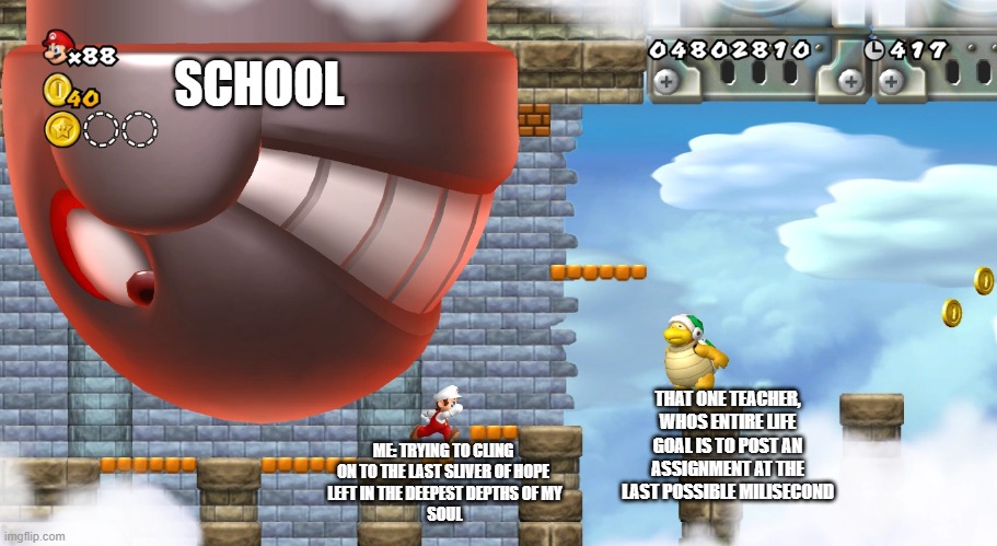 an unrelatable meme specifically targeted at mario nerds | SCHOOL; THAT ONE TEACHER, WHOS ENTIRE LIFE GOAL IS TO POST AN ASSIGNMENT AT THE LAST POSSIBLE MILISECOND; ME: TRYING TO CLING 
ON TO THE LAST SLIVER OF HOPE 
LEFT IN THE DEEPEST DEPTHS OF MY
SOUL | image tagged in king bill evasion | made w/ Imgflip meme maker