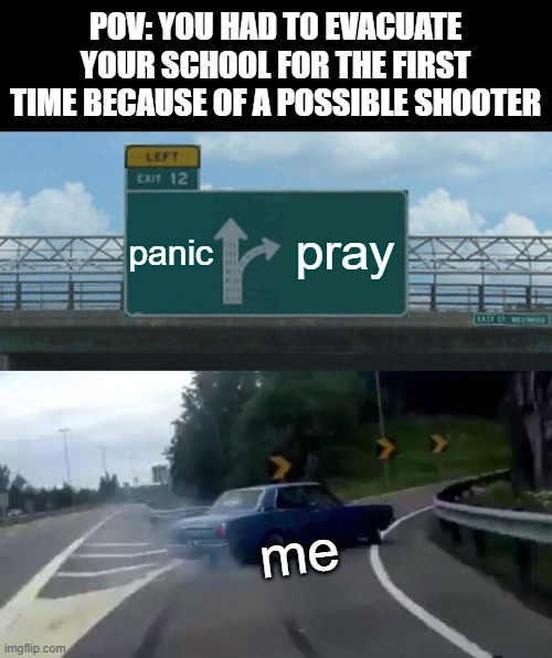 Left Exit 12 Off Ramp | POV: YOU HAD TO EVACUATE YOUR SCHOOL FOR THE FIRST TIME BECAUSE OF A POSSIBLE SHOOTER; panic; pray; me | image tagged in memes,left exit 12 off ramp | made w/ Imgflip meme maker