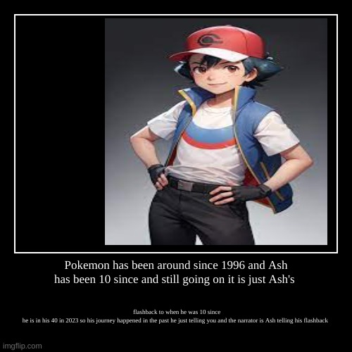Pokemon theory | Pokemon has been around since 1996 and Ash has been 10 since and still going on it is just Ash's | flashback to when he was 10 since he is i | image tagged in funny,demotivationals | made w/ Imgflip demotivational maker