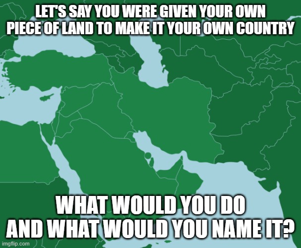 What is your country name going to be? | LET'S SAY YOU WERE GIVEN YOUR OWN PIECE OF LAND TO MAKE IT YOUR OWN COUNTRY; WHAT WOULD YOU DO AND WHAT WOULD YOU NAME IT? | image tagged in middle east map | made w/ Imgflip meme maker