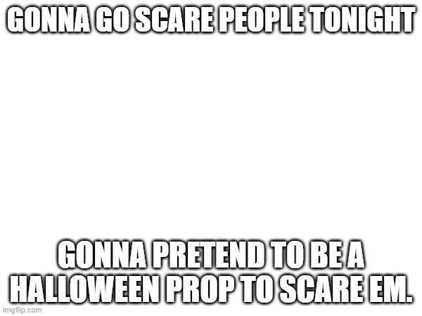 GONNA GO SCARE PEOPLE TONIGHT; GONNA PRETEND TO BE A HALLOWEEN PROP TO SCARE EM. | made w/ Imgflip meme maker