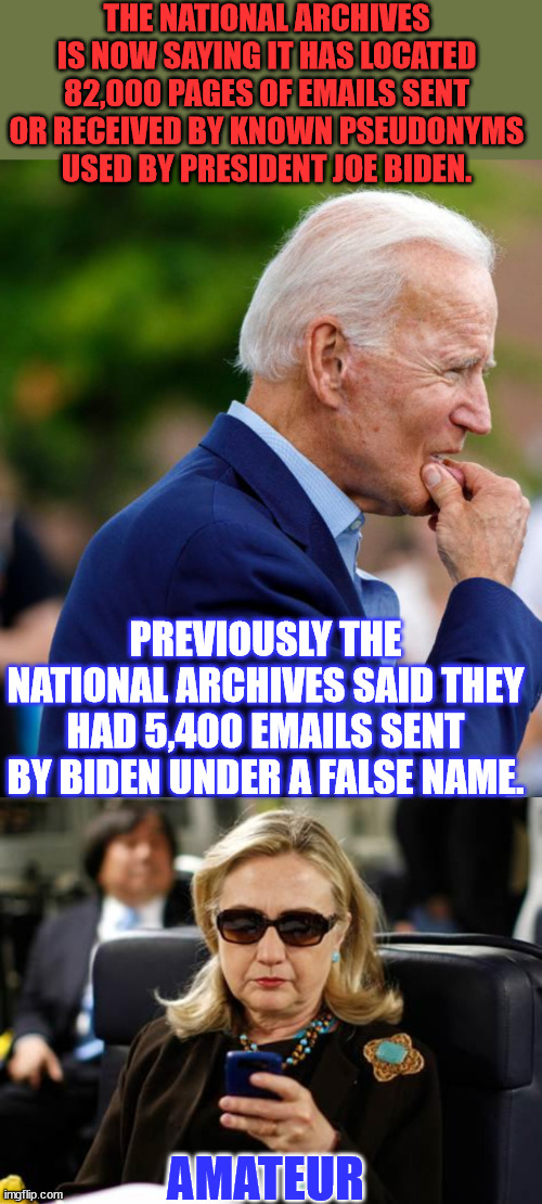 And all of it... talking about the weather, no doubt. | THE NATIONAL ARCHIVES IS NOW SAYING IT HAS LOCATED 82,000 PAGES OF EMAILS SENT OR RECEIVED BY KNOWN PSEUDONYMS USED BY PRESIDENT JOE BIDEN. PREVIOUSLY THE NATIONAL ARCHIVES SAID THEY HAD 5,400 EMAILS SENT BY BIDEN UNDER A FALSE NAME. AMATEUR | image tagged in worried joe biden,memes,hillary clinton cellphone,crooked,joe biden,emails | made w/ Imgflip meme maker
