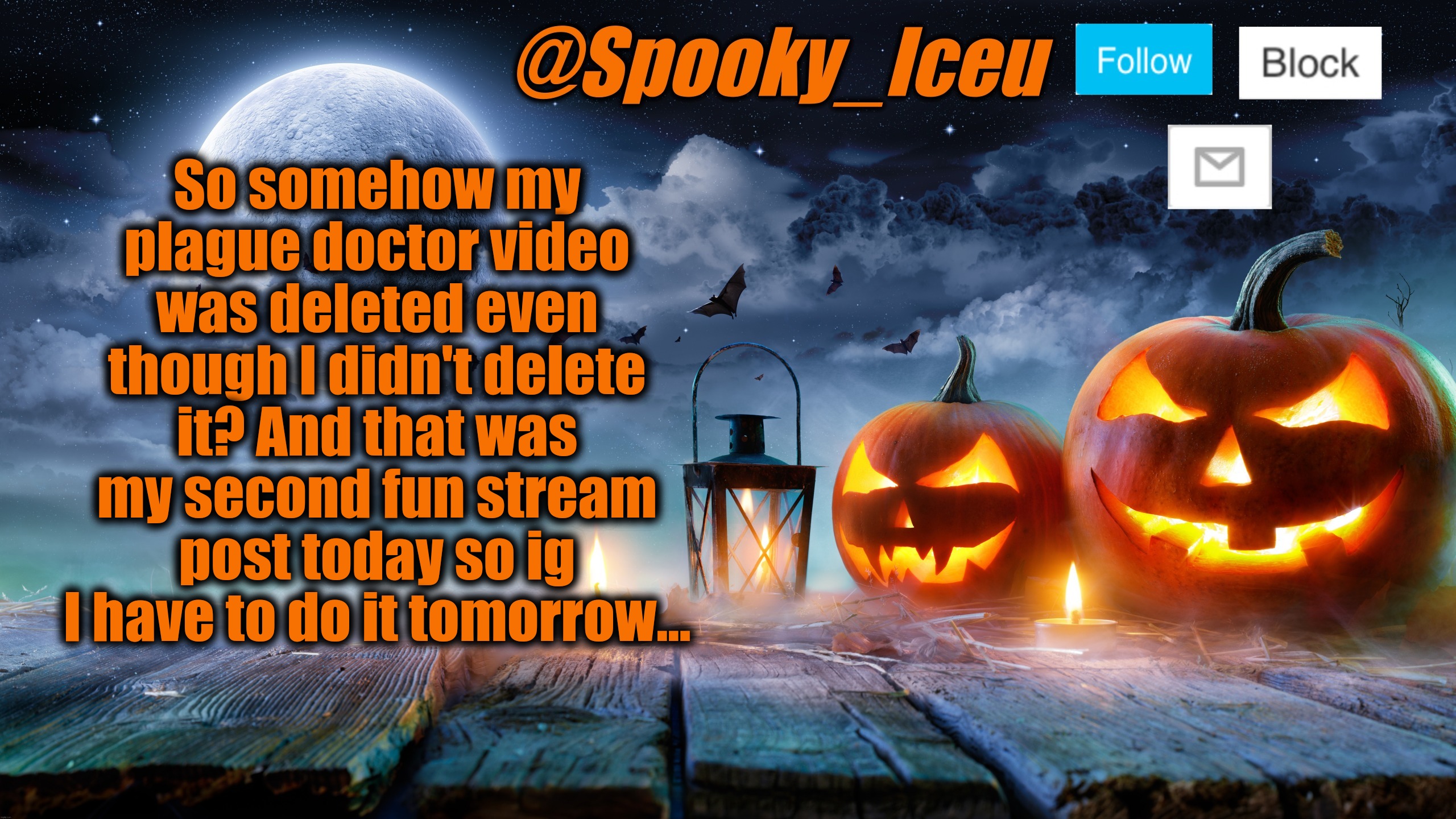 Actually pissed rn | So somehow my plague doctor video was deleted even though I didn't delete it? And that was my second fun stream post today so ig I have to do it tomorrow... | image tagged in iceu spooky halloween template 2023 | made w/ Imgflip meme maker