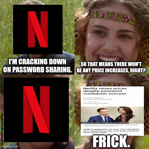 Netflix wins | I'M CRACKING DOWN ON PASSWORD SHARING. SO THAT MEANS THERE WON'T BE ANY PRICE INCREASES, RIGHT? FRICK. | image tagged in anakin padme 4 panel,memes,netflix,streaming,fun,frick | made w/ Imgflip meme maker