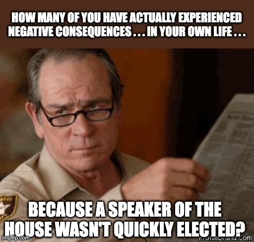 Not me -- H€LL, I didn't even know one WAS elected. The media screams and rants about whatever makes Conservative look bad in th | HOW MANY OF YOU HAVE ACTUALLY EXPERIENCED NEGATIVE CONSEQUENCES . . . IN YOUR OWN LIFE . . . BECAUSE A SPEAKER OF THE HOUSE WASN'T QUICKLY ELECTED? | image tagged in tommyleejoneslolface | made w/ Imgflip meme maker