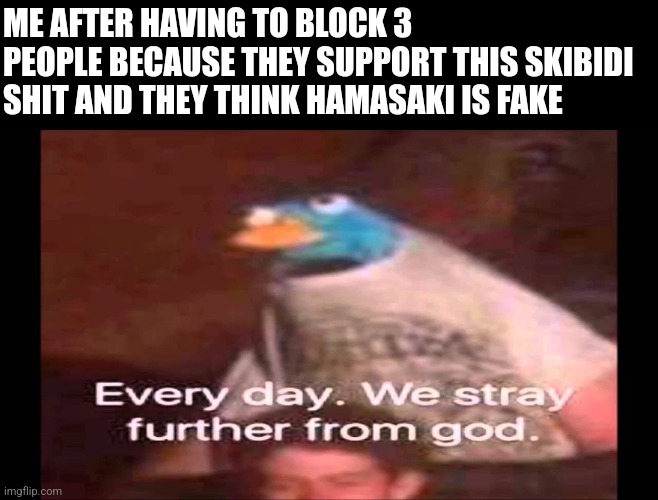 Oddly specific isn't it? | ME AFTER HAVING TO BLOCK 3 PEOPLE BECAUSE THEY SUPPORT THIS SKIBIDI SHIT AND THEY THINK HAMASAKI IS FAKE | image tagged in every day we stray further from god | made w/ Imgflip meme maker