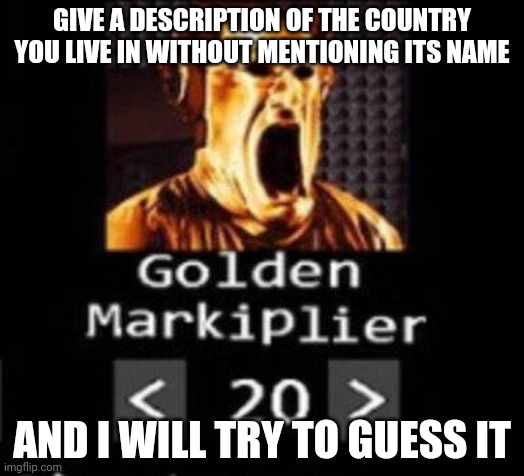 Golden Markiplier | GIVE A DESCRIPTION OF THE COUNTRY YOU LIVE IN WITHOUT MENTIONING ITS NAME; AND I WILL TRY TO GUESS IT | image tagged in golden markiplier | made w/ Imgflip meme maker
