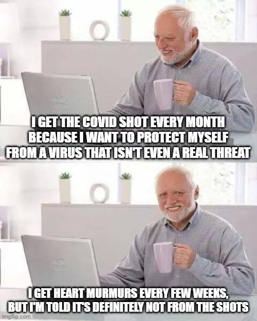 If you're still getting the shots, you're dumb. | I GET THE COVID SHOT EVERY MONTH BECAUSE I WANT TO PROTECT MYSELF FROM A VIRUS THAT ISN'T EVEN A REAL THREAT; I GET HEART MURMURS EVERY FEW WEEKS, BUT I'M TOLD IT'S DEFINITELY NOT FROM THE SHOTS | image tagged in memes,hide the pain harold | made w/ Imgflip meme maker