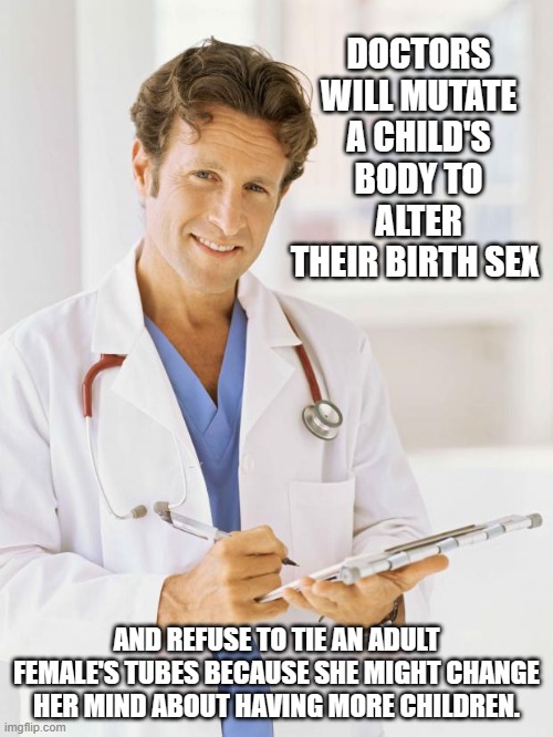 Fallen profession | DOCTORS WILL MUTATE A CHILD'S BODY TO ALTER THEIR BIRTH SEX; AND REFUSE TO TIE AN ADULT FEMALE'S TUBES BECAUSE SHE MIGHT CHANGE HER MIND ABOUT HAVING MORE CHILDREN. | image tagged in doctor,fallen profession,medical insanity,gender confusion,hippocratic oath fail,do no harm | made w/ Imgflip meme maker