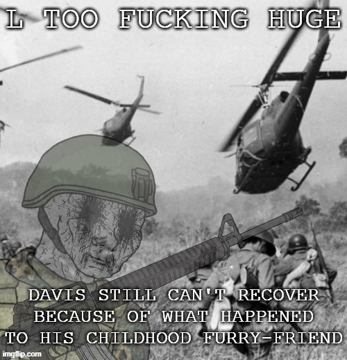 Eroican Soldier WWIV PTSD Flashbacks | L TOO FUCKING HUGE DAVIS STILL CAN'T RECOVER BECAUSE OF WHAT HAPPENED TO HIS CHILDHOOD FURRY-FRIEND | image tagged in eroican soldier wwiv ptsd flashbacks | made w/ Imgflip meme maker