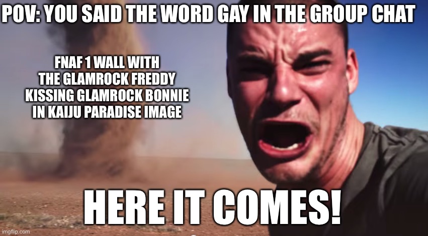 Happens every time. | POV: YOU SAID THE WORD GAY IN THE GROUP CHAT; FNAF 1 WALL WITH THE GLAMROCK FREDDY KISSING GLAMROCK BONNIE IN KAIJU PARADISE IMAGE; HERE IT COMES! | image tagged in here it comes,fnaf,fnaf security breach,parody,twitter | made w/ Imgflip meme maker