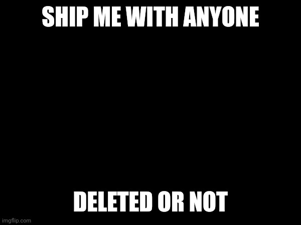 SHIP ME WITH ANYONE; DELETED OR NOT | image tagged in please | made w/ Imgflip meme maker