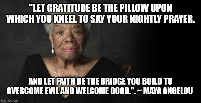 Maya Angelou | "LET GRATITUDE BE THE PILLOW UPON WHICH YOU KNEEL TO SAY YOUR NIGHTLY PRAYER. AND LET FAITH BE THE BRIDGE YOU BUILD TO OVERCOME EVIL AND WELCOME GOOD.". ~ MAYA ANGELOU | image tagged in maya angelou | made w/ Imgflip meme maker