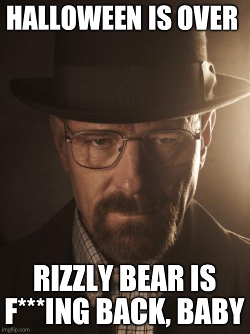 Walter White | HALLOWEEN IS OVER; RIZZLY BEAR IS F***ING BACK, BABY | image tagged in walter white | made w/ Imgflip meme maker