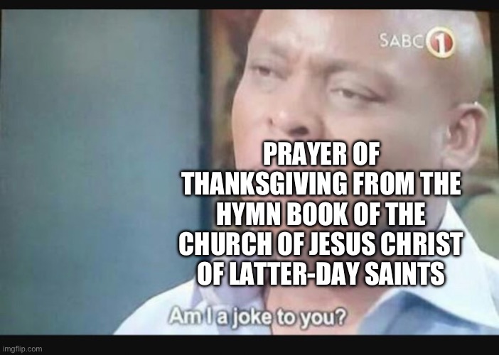 Am I a joke to you? | PRAYER OF THANKSGIVING FROM THE HYMN BOOK OF THE CHURCH OF JESUS CHRIST OF LATTER-DAY SAINTS | image tagged in am i a joke to you | made w/ Imgflip meme maker
