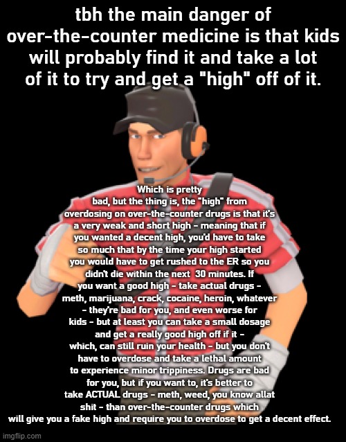 Which is pretty bad, but the thing is, the "high" from overdosing on over-the-counter drugs is that it's a very weak and short high - meaning that if you wanted a decent high, you'd have to take so much that by the time your high started you would have to get rushed to the ER so you didn't die within the next  30 minutes. If you want a good high - take actual drugs - meth, marijuana, crack, cocaine, heroin, whatever - they're bad for you, and even worse for kids - but at least you can take a small dosage and get a really good high off if it - which, can still ruin your health - but you don't have to overdose and take a lethal amount to experience minor trippiness. Drugs are bad for you, but if you want to, it's better to take ACTUAL drugs - meth, weed, you know allat shit - than over-the-counter drugs which will give you a fake high and require you to overdose to get a decent effect. tbh the main danger of over-the-counter medicine is that kids will probably find it and take a lot of it to try and get a "high" off of it. | image tagged in scout 3 | made w/ Imgflip meme maker