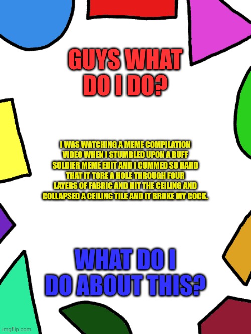 Shapes | GUYS WHAT DO I DO? I WAS WATCHING A MEME COMPILATION VIDEO WHEN I STUMBLED UPON A BUFF SOLDIER MEME EDIT AND I CUMMED SO HARD THAT IT TORE A HOLE THROUGH FOUR LAYERS OF FABRIC AND HIT THE CEILING AND COLLAPSED A CEILING TILE AND IT BROKE MY COCK. WHAT DO I DO ABOUT THIS? | image tagged in shapes | made w/ Imgflip meme maker