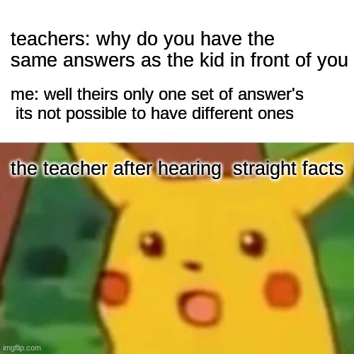 accused of cheating | teachers: why do you have the same answers as the kid in front of you; me: well theirs only one set of answer's  its not possible to have different ones; the teacher after hearing  straight facts | image tagged in memes,surprised pikachu | made w/ Imgflip meme maker