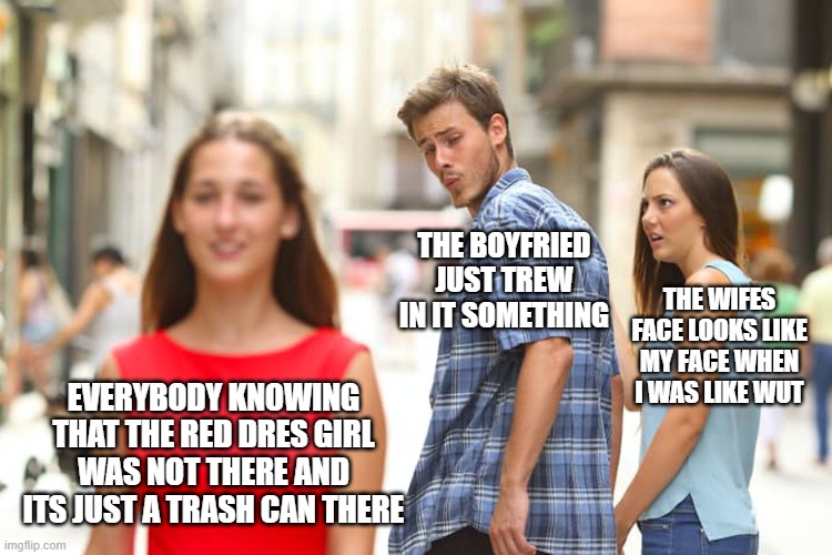 Distracted Boyfriend Meme | THE BOYFRIED JUST TREW IN IT SOMETHING; THE WIFES FACE LOOKS LIKE MY FACE WHEN I WAS LIKE WUT; EVERYBODY KNOWING THAT THE RED DRES GIRL WAS NOT THERE AND ITS JUST A TRASH CAN THERE | image tagged in memes,distracted boyfriend | made w/ Imgflip meme maker