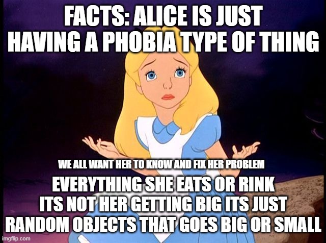 Alice in Wonderland | FACTS: ALICE IS JUST HAVING A PHOBIA TYPE OF THING; WE ALL WANT HER TO KNOW AND FIX HER PROBLEM; EVERYTHING SHE EATS OR RINK ITS NOT HER GETTING BIG ITS JUST RANDOM OBJECTS THAT GOES BIG OR SMALL | image tagged in alice in wonderland | made w/ Imgflip meme maker