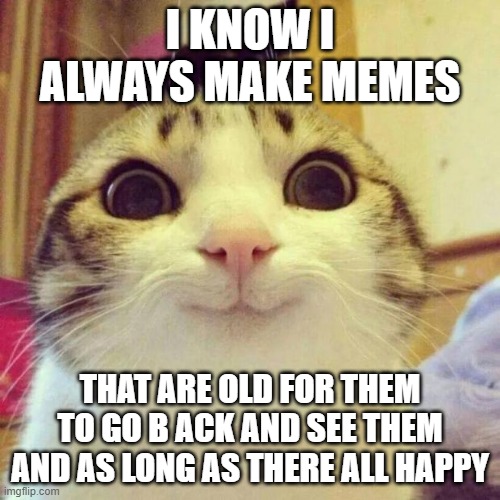 Smiling Cat Meme | I KNOW I ALWAYS MAKE MEMES; THAT ARE OLD FOR THEM TO GO B ACK AND SEE THEM AND AS LONG AS THERE ALL HAPPY | image tagged in memes,smiling cat | made w/ Imgflip meme maker