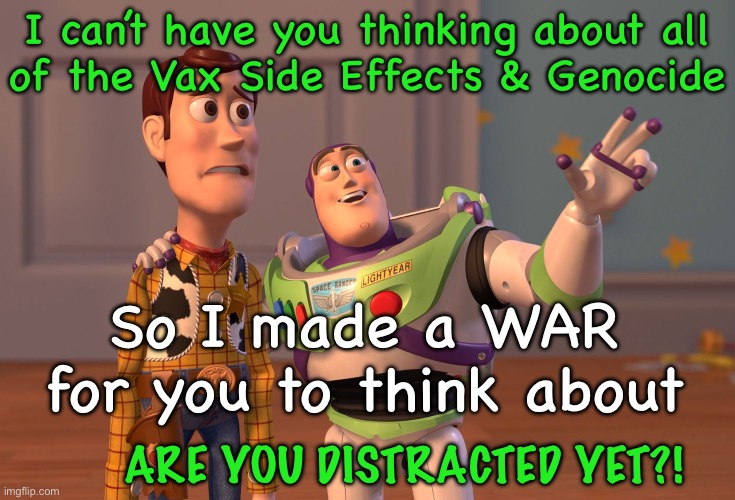 Can’t make that money, with Peace | I can’t have you thinking about all
of the Vax Side Effects & Genocide; So I made a WAR for you to think about; ARE YOU DISTRACTED YET?! | image tagged in memes,x x everywhere,freakin demonrats,they want power n money at any cost,progressives n fjb voters kissmyass | made w/ Imgflip meme maker
