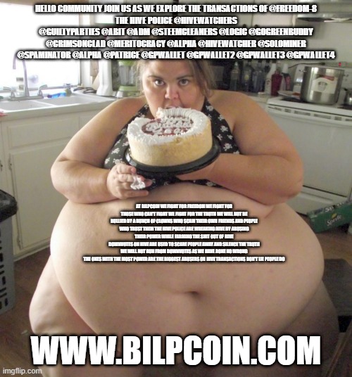 Happy Birthday Fat Girl | HELLO COMMUNITY JOIN US AS WE EXPLORE THE TRANSACTIONS OF @FREEDOM-8
THE HIVE POLICE @HIVEWATCHERS @GUILTYPARTIES @ABIT @ADM @STEEMCLEANERS @LOGIC @GOGREENBUDDY @CRIMSONCLAD @MERITOCRACY @ALPHA @HIVEWATCHER @SOLOMINER @SPAMINATOR @ALPHA @PATRICE @GPWALLET @GPWALLET2 @GPWALLET3 @GPWALLET4; AT BILPCOIN WE FIGHT FOR FREEDOM WE FIGHT FOR THOSE WHO CAN'T FIGHT WE FIGHT FOR THE TRUTH WE WILL NOT BE BULLIED BY A BUNCH OF CLOWNS WHO SCAM THEIR OWN FRIENDS AND PEOPLE WHO TRUST THEM THE HIVE POLICE ARE WREAKING HIVE BY ABUSING THEIR POWER WHILE FARMING THE SHIT OUT OF HIVE
DOWNVOTES ON HIVE ARE USED TO SCARE PEOPLE AWAY AND SILENCE THE TRUTH
WE WILL NOT RUN FROM DOWNVOTES AS WE HAVE DONE NO WRONG
THE ONES WITH THE MOST POWER ARE THE BIGGEST ABUSERS ON HIVE TRANSACTIONS DON'T LIE PEOPLE DO; WWW.BILPCOIN.COM | image tagged in happy birthday fat girl | made w/ Imgflip meme maker