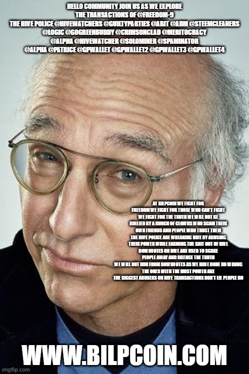 Pretty cool Larry David | HELLO COMMUNITY JOIN US AS WE EXPLORE THE TRANSACTIONS OF @FREEDOM-9
THE HIVE POLICE @HIVEWATCHERS @GUILTYPARTIES @ABIT @ADM @STEEMCLEANERS @LOGIC @GOGREENBUDDY @CRIMSONCLAD @MERITOCRACY @ALPHA @HIVEWATCHER @SOLOMINER @SPAMINATOR @ALPHA @PATRICE @GPWALLET @GPWALLET2 @GPWALLET3 @GPWALLET4; AT BILPCOIN WE FIGHT FOR FREEDOM WE FIGHT FOR THOSE WHO CAN'T FIGHT WE FIGHT FOR THE TRUTH WE WILL NOT BE BULLIED BY A BUNCH OF CLOWNS WHO SCAM THEIR OWN FRIENDS AND PEOPLE WHO TRUST THEM THE HIVE POLICE ARE WREAKING HIVE BY ABUSING THEIR POWER WHILE FARMING THE SHIT OUT OF HIVE
DOWNVOTES ON HIVE ARE USED TO SCARE PEOPLE AWAY AND SILENCE THE TRUTH
WE WILL NOT RUN FROM DOWNVOTES AS WE HAVE DONE NO WRONG
THE ONES WITH THE MOST POWER ARE THE BIGGEST ABUSERS ON HIVE TRANSACTIONS DON'T LIE PEOPLE DO; WWW.BILPCOIN.COM | image tagged in pretty cool larry david | made w/ Imgflip meme maker