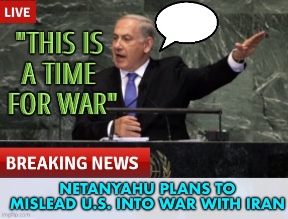 Netanyahu is drawing the U.S. into war with Iran | "THIS IS 
A TIME 
FOR WAR"; NETANYAHU PLANS TO MISLEAD U.S. INTO WAR WITH IRAN | image tagged in palestine,israel,iran,usa,religion,islam | made w/ Imgflip meme maker
